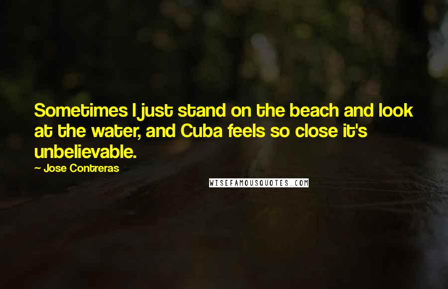 Jose Contreras Quotes: Sometimes I just stand on the beach and look at the water, and Cuba feels so close it's unbelievable.