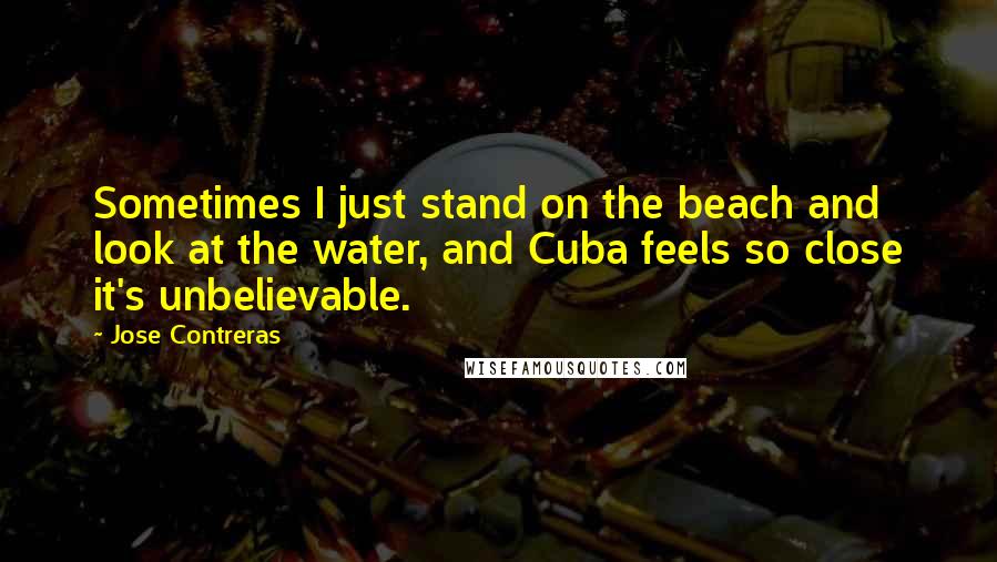 Jose Contreras Quotes: Sometimes I just stand on the beach and look at the water, and Cuba feels so close it's unbelievable.