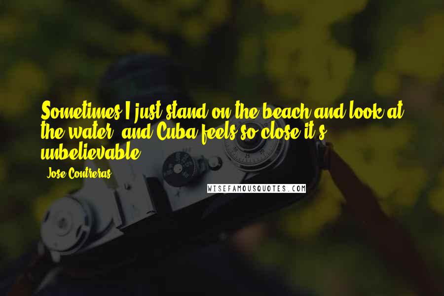 Jose Contreras Quotes: Sometimes I just stand on the beach and look at the water, and Cuba feels so close it's unbelievable.