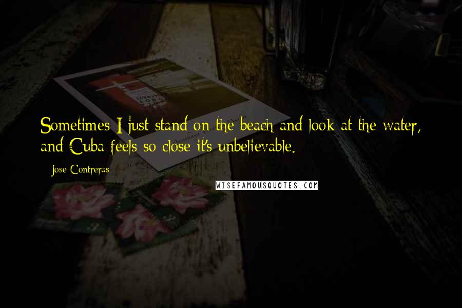 Jose Contreras Quotes: Sometimes I just stand on the beach and look at the water, and Cuba feels so close it's unbelievable.