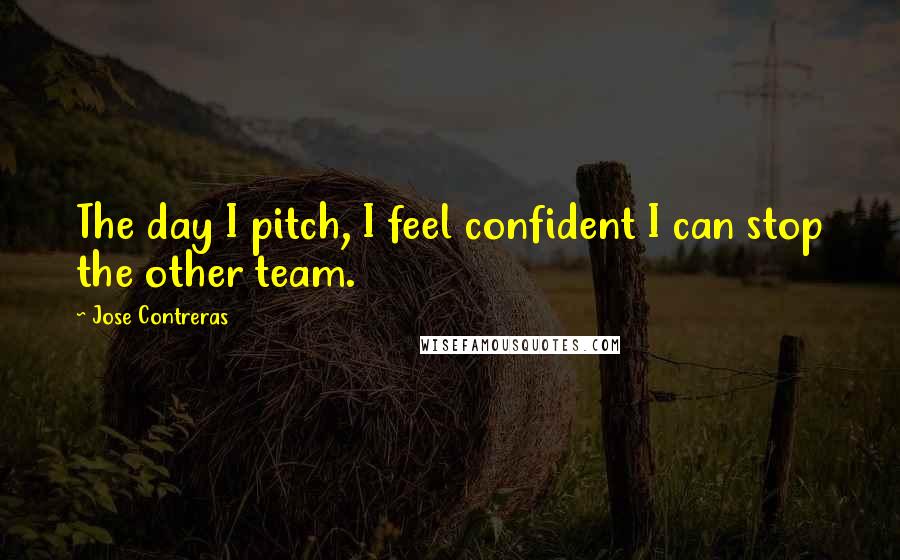 Jose Contreras Quotes: The day I pitch, I feel confident I can stop the other team.