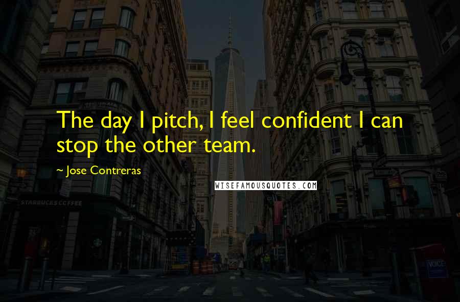 Jose Contreras Quotes: The day I pitch, I feel confident I can stop the other team.