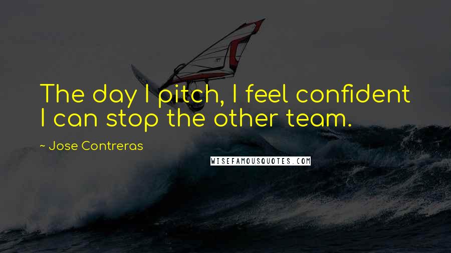 Jose Contreras Quotes: The day I pitch, I feel confident I can stop the other team.