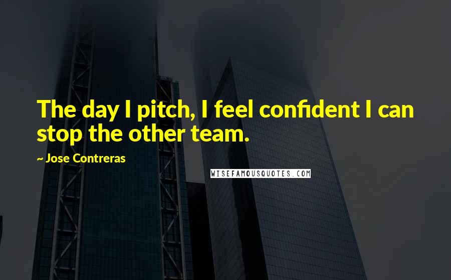 Jose Contreras Quotes: The day I pitch, I feel confident I can stop the other team.