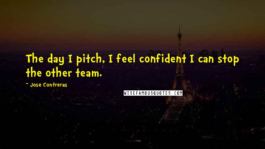 Jose Contreras Quotes: The day I pitch, I feel confident I can stop the other team.