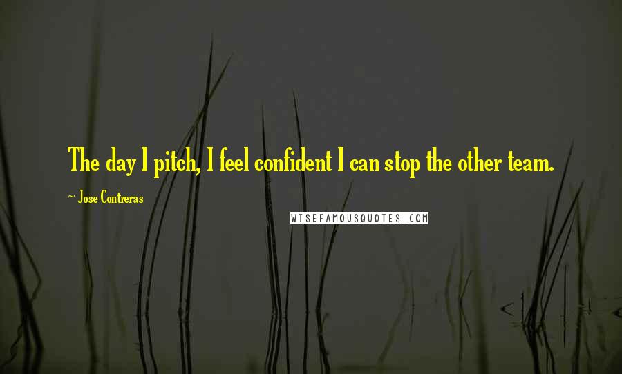 Jose Contreras Quotes: The day I pitch, I feel confident I can stop the other team.