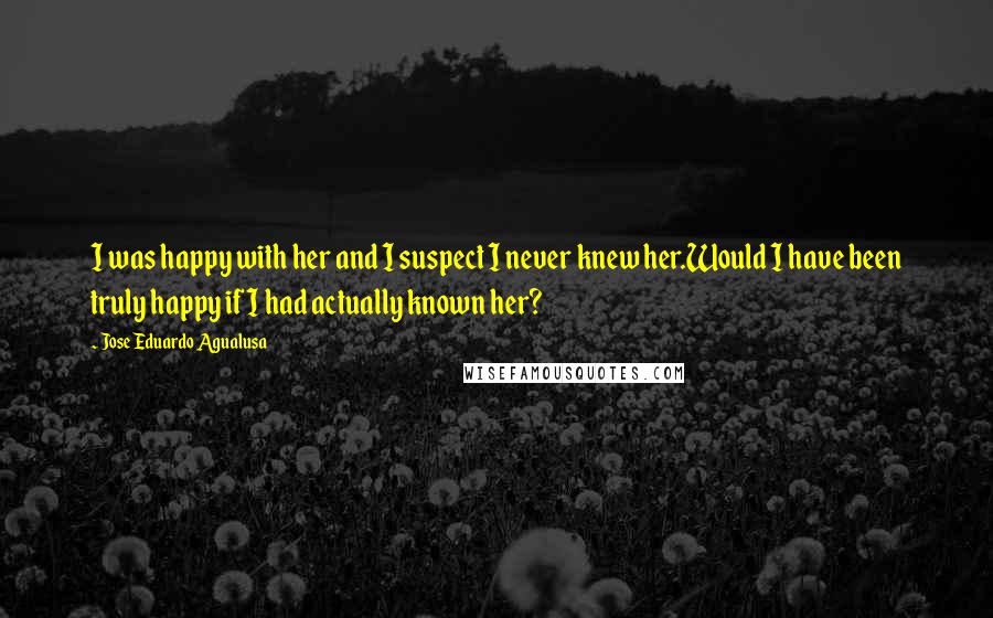 Jose Eduardo Agualusa Quotes: I was happy with her and I suspect I never knew her.Would I have been truly happy if I had actually known her?