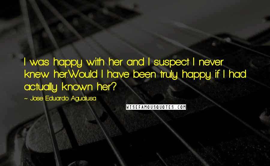 Jose Eduardo Agualusa Quotes: I was happy with her and I suspect I never knew her.Would I have been truly happy if I had actually known her?