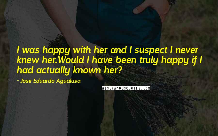 Jose Eduardo Agualusa Quotes: I was happy with her and I suspect I never knew her.Would I have been truly happy if I had actually known her?