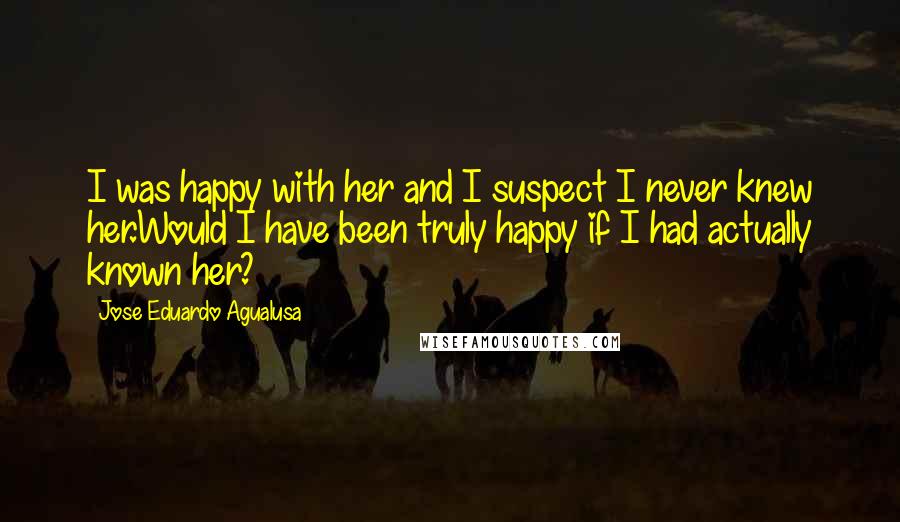 Jose Eduardo Agualusa Quotes: I was happy with her and I suspect I never knew her.Would I have been truly happy if I had actually known her?