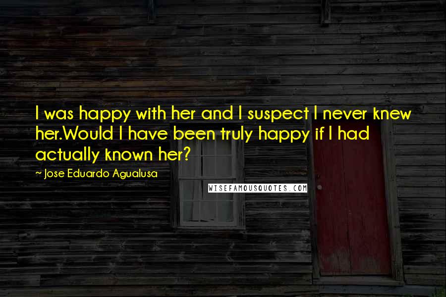 Jose Eduardo Agualusa Quotes: I was happy with her and I suspect I never knew her.Would I have been truly happy if I had actually known her?