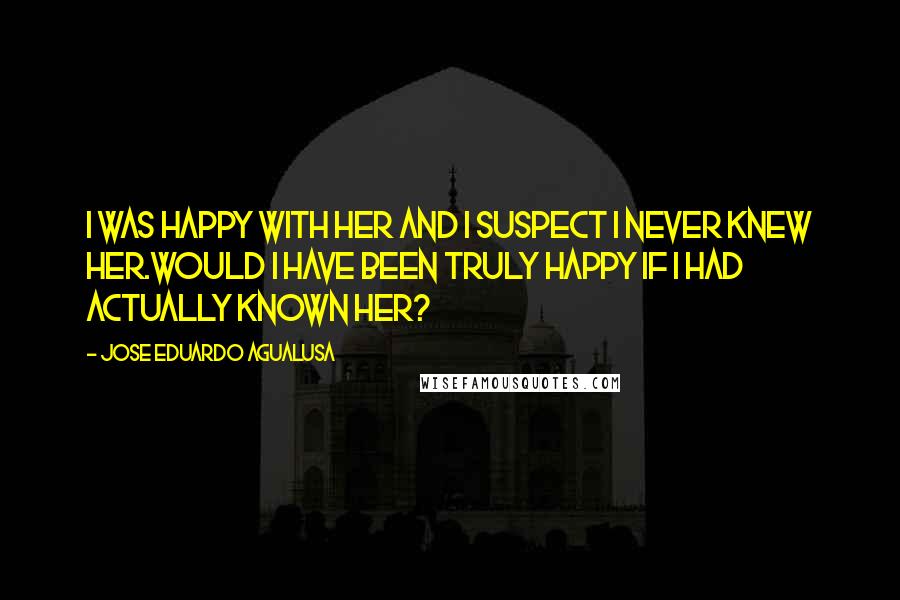 Jose Eduardo Agualusa Quotes: I was happy with her and I suspect I never knew her.Would I have been truly happy if I had actually known her?