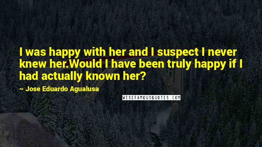 Jose Eduardo Agualusa Quotes: I was happy with her and I suspect I never knew her.Would I have been truly happy if I had actually known her?