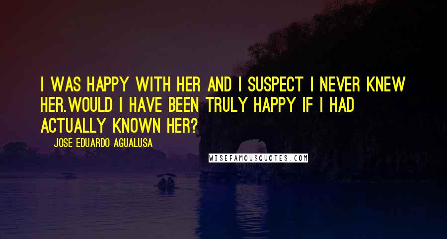 Jose Eduardo Agualusa Quotes: I was happy with her and I suspect I never knew her.Would I have been truly happy if I had actually known her?