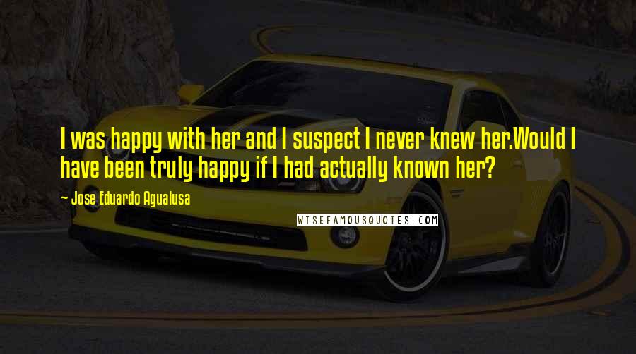 Jose Eduardo Agualusa Quotes: I was happy with her and I suspect I never knew her.Would I have been truly happy if I had actually known her?