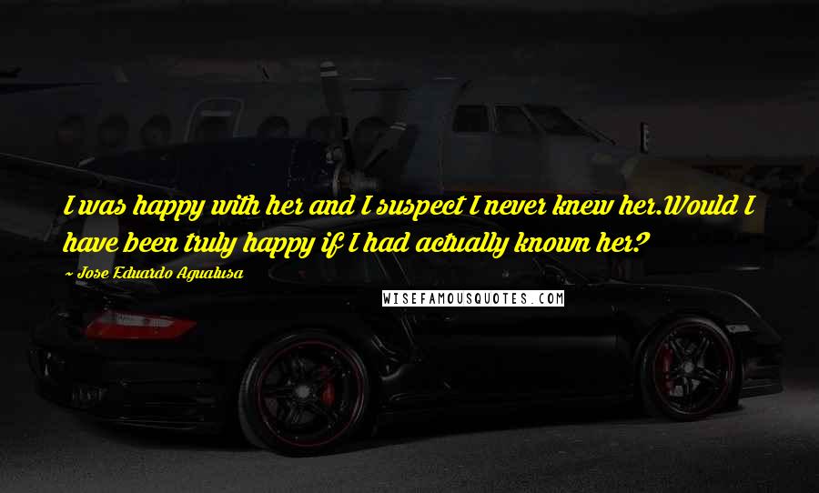 Jose Eduardo Agualusa Quotes: I was happy with her and I suspect I never knew her.Would I have been truly happy if I had actually known her?