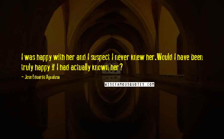 Jose Eduardo Agualusa Quotes: I was happy with her and I suspect I never knew her.Would I have been truly happy if I had actually known her?