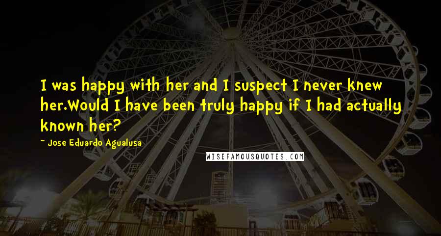Jose Eduardo Agualusa Quotes: I was happy with her and I suspect I never knew her.Would I have been truly happy if I had actually known her?