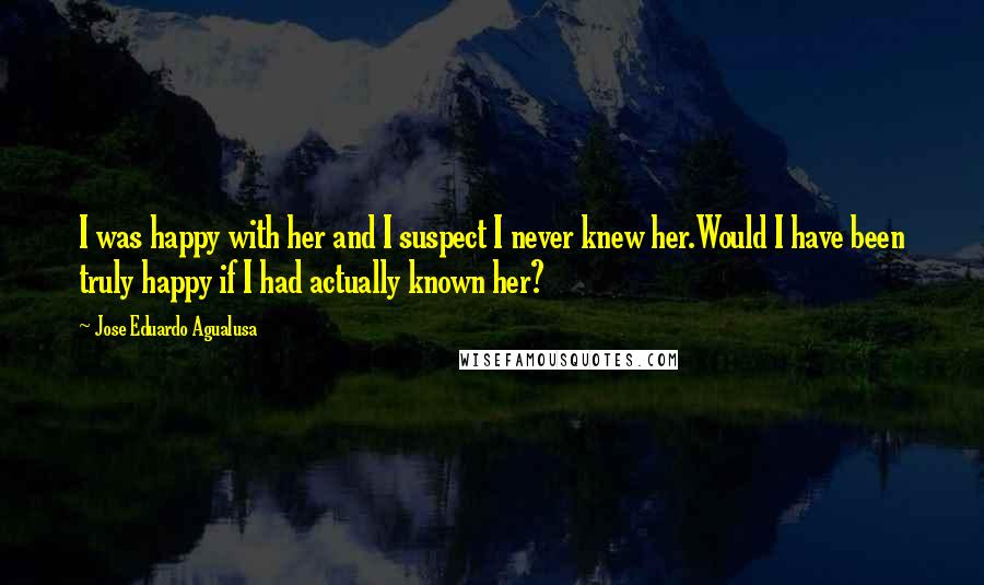 Jose Eduardo Agualusa Quotes: I was happy with her and I suspect I never knew her.Would I have been truly happy if I had actually known her?
