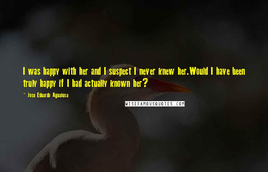 Jose Eduardo Agualusa Quotes: I was happy with her and I suspect I never knew her.Would I have been truly happy if I had actually known her?