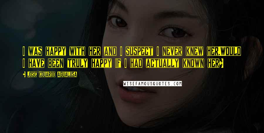 Jose Eduardo Agualusa Quotes: I was happy with her and I suspect I never knew her.Would I have been truly happy if I had actually known her?