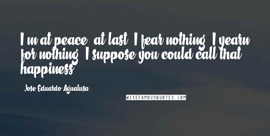 Jose Eduardo Agualusa Quotes: I'm at peace, at last. I fear nothing. I yearn for nothing. I suppose you could call that happiness