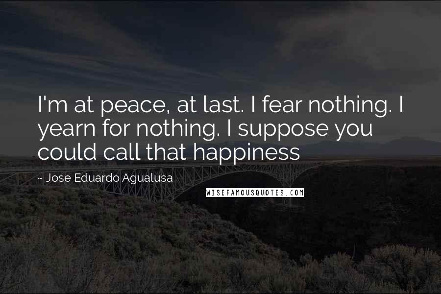 Jose Eduardo Agualusa Quotes: I'm at peace, at last. I fear nothing. I yearn for nothing. I suppose you could call that happiness