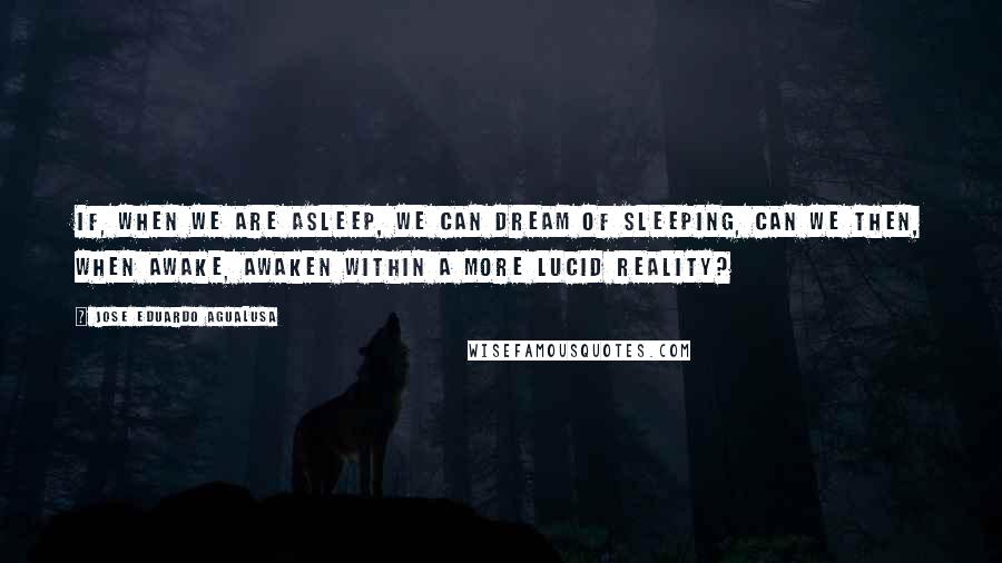 Jose Eduardo Agualusa Quotes: If, when we are asleep, we can dream of sleeping, can we then, when awake, awaken within a more lucid reality?