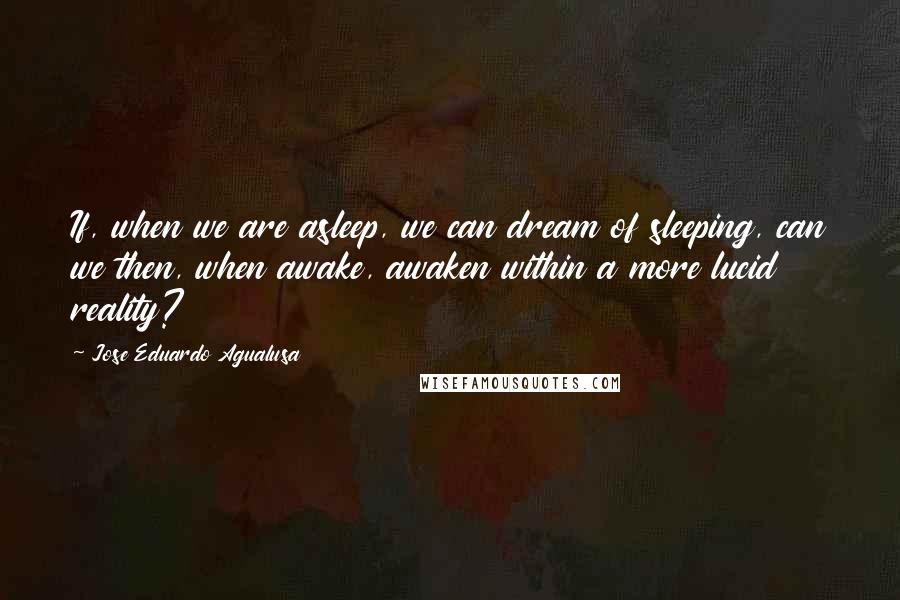 Jose Eduardo Agualusa Quotes: If, when we are asleep, we can dream of sleeping, can we then, when awake, awaken within a more lucid reality?