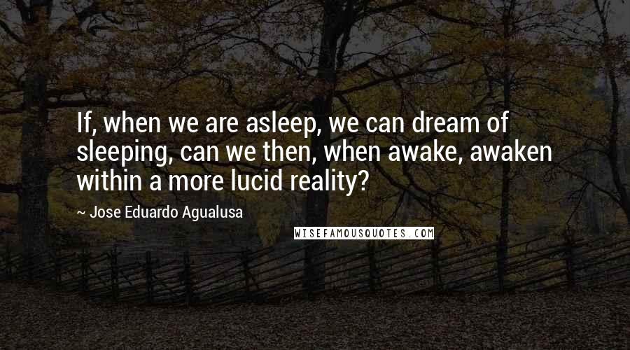 Jose Eduardo Agualusa Quotes: If, when we are asleep, we can dream of sleeping, can we then, when awake, awaken within a more lucid reality?