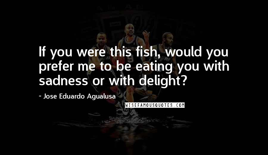 Jose Eduardo Agualusa Quotes: If you were this fish, would you prefer me to be eating you with sadness or with delight?