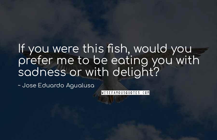 Jose Eduardo Agualusa Quotes: If you were this fish, would you prefer me to be eating you with sadness or with delight?