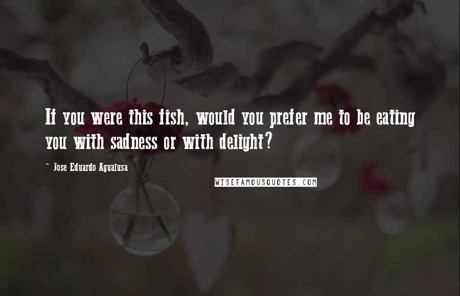 Jose Eduardo Agualusa Quotes: If you were this fish, would you prefer me to be eating you with sadness or with delight?