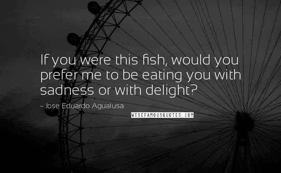 Jose Eduardo Agualusa Quotes: If you were this fish, would you prefer me to be eating you with sadness or with delight?