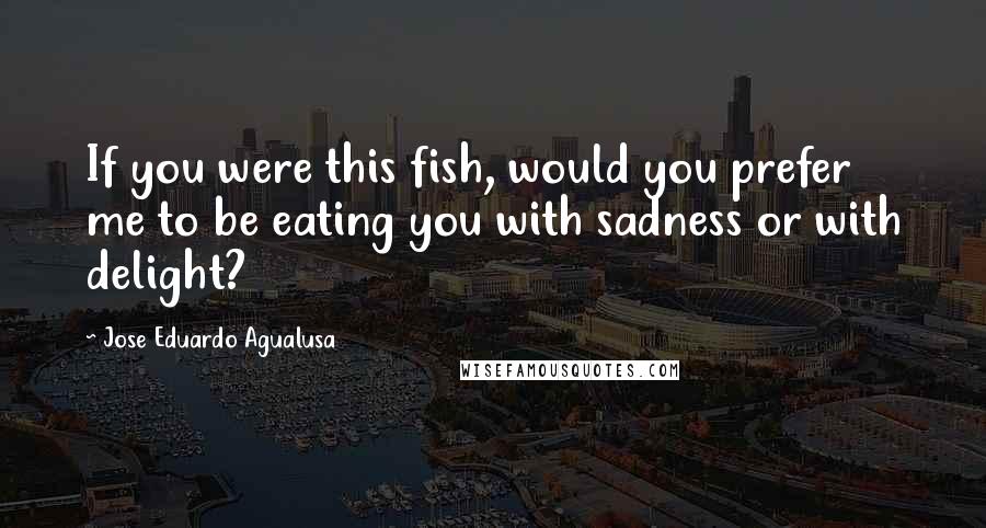 Jose Eduardo Agualusa Quotes: If you were this fish, would you prefer me to be eating you with sadness or with delight?