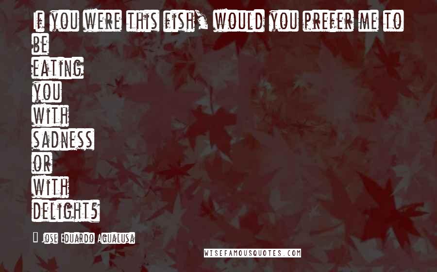 Jose Eduardo Agualusa Quotes: If you were this fish, would you prefer me to be eating you with sadness or with delight?