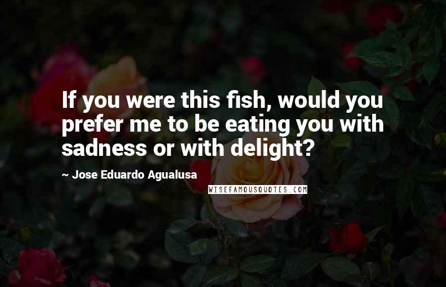 Jose Eduardo Agualusa Quotes: If you were this fish, would you prefer me to be eating you with sadness or with delight?