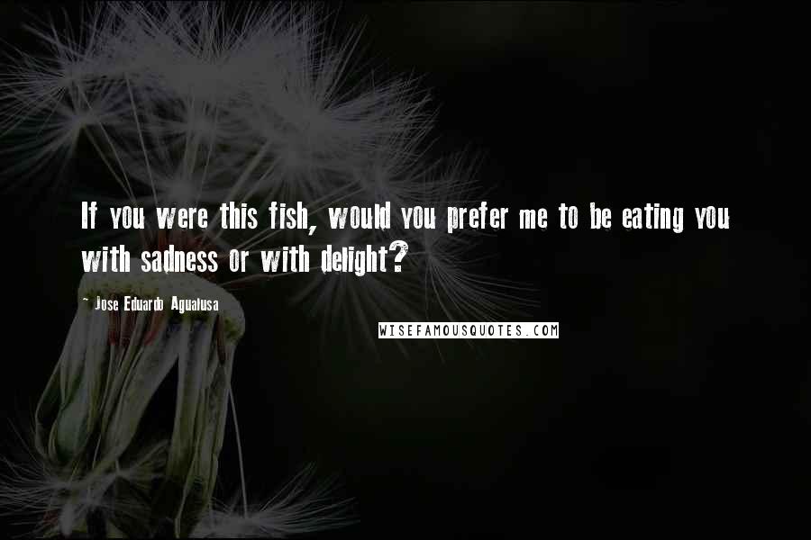 Jose Eduardo Agualusa Quotes: If you were this fish, would you prefer me to be eating you with sadness or with delight?