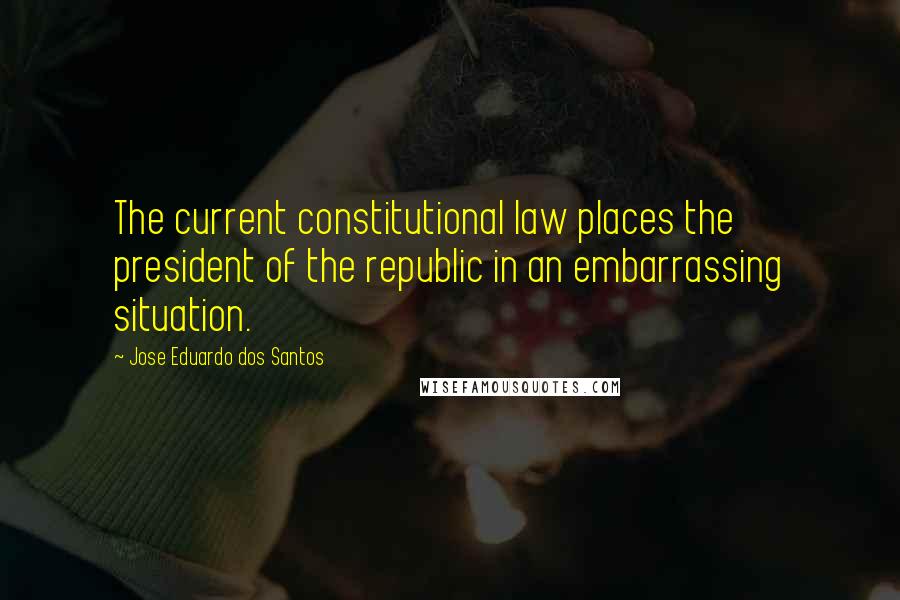 Jose Eduardo Dos Santos Quotes: The current constitutional law places the president of the republic in an embarrassing situation.