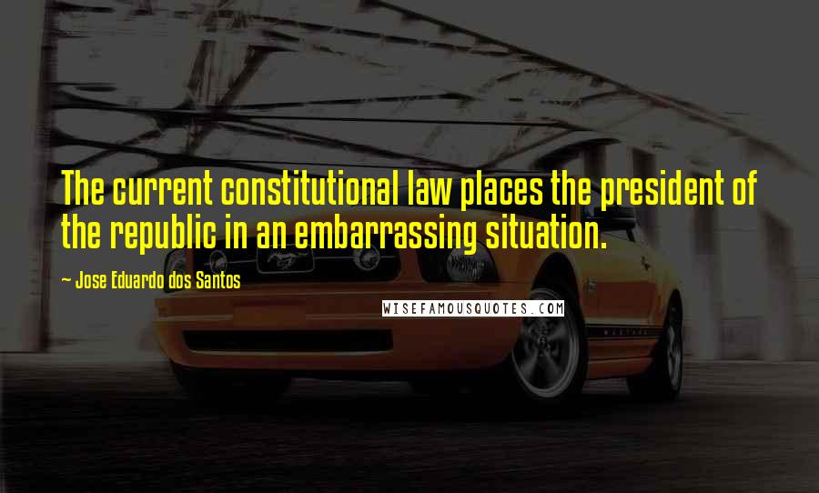 Jose Eduardo Dos Santos Quotes: The current constitutional law places the president of the republic in an embarrassing situation.