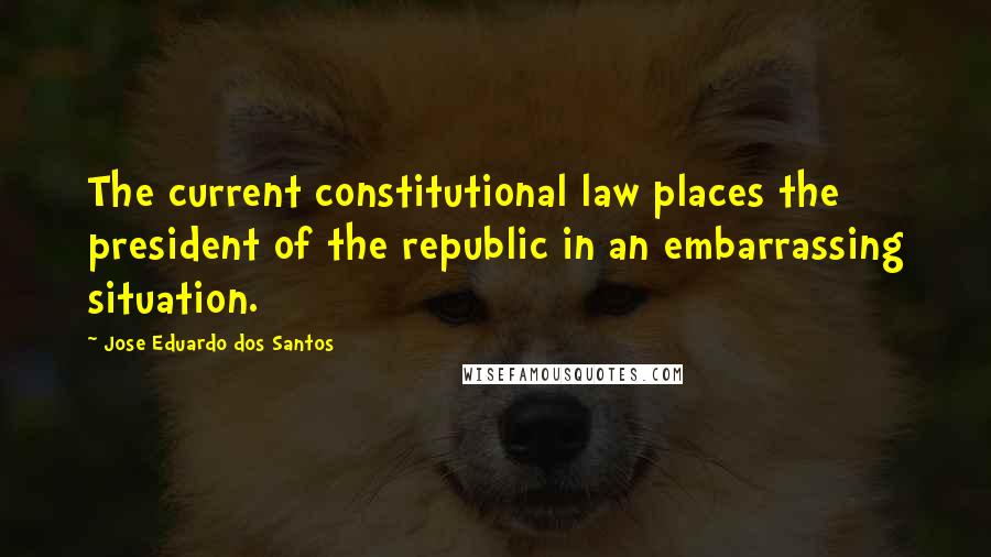 Jose Eduardo Dos Santos Quotes: The current constitutional law places the president of the republic in an embarrassing situation.