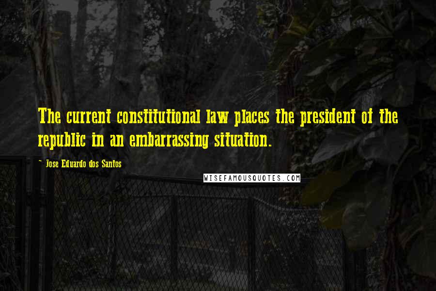 Jose Eduardo Dos Santos Quotes: The current constitutional law places the president of the republic in an embarrassing situation.