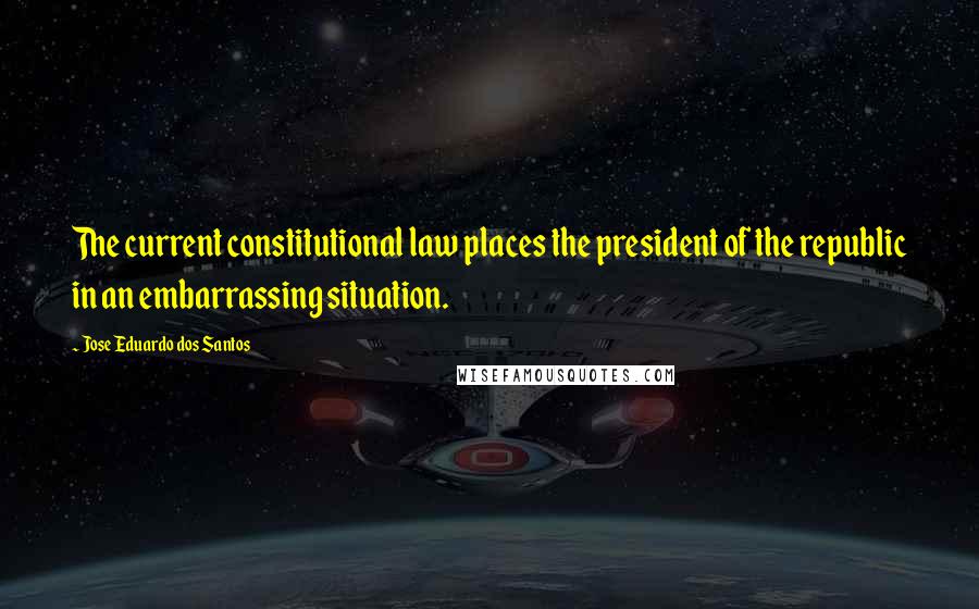 Jose Eduardo Dos Santos Quotes: The current constitutional law places the president of the republic in an embarrassing situation.