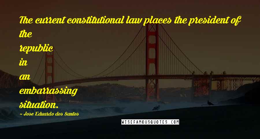 Jose Eduardo Dos Santos Quotes: The current constitutional law places the president of the republic in an embarrassing situation.