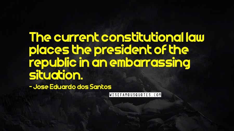 Jose Eduardo Dos Santos Quotes: The current constitutional law places the president of the republic in an embarrassing situation.