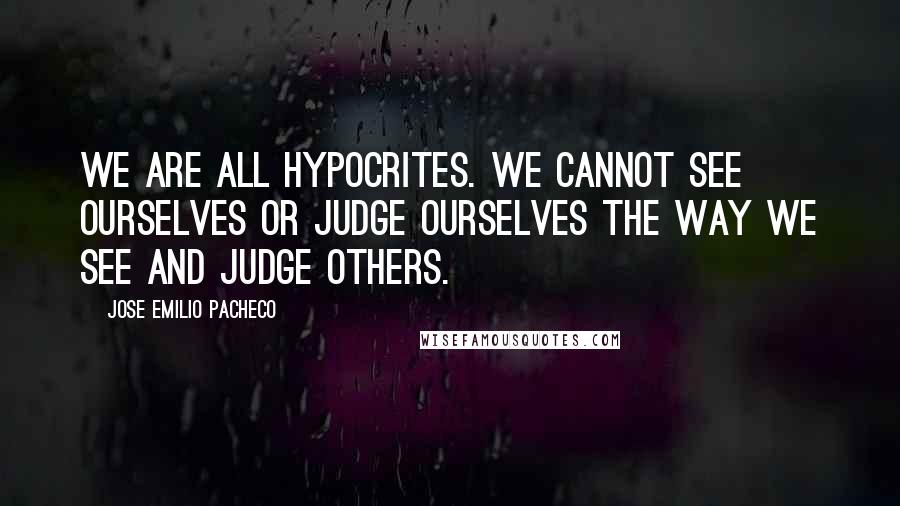 Jose Emilio Pacheco Quotes: We are all hypocrites. We cannot see ourselves or judge ourselves the way we see and judge others.