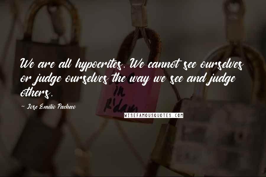 Jose Emilio Pacheco Quotes: We are all hypocrites. We cannot see ourselves or judge ourselves the way we see and judge others.