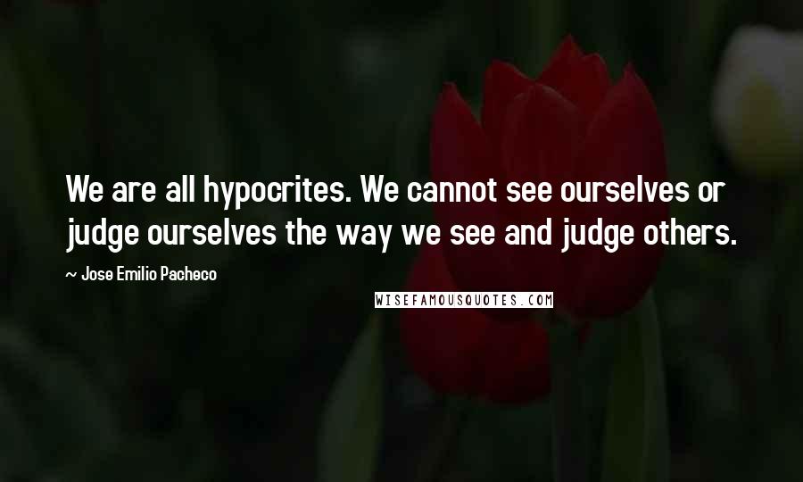 Jose Emilio Pacheco Quotes: We are all hypocrites. We cannot see ourselves or judge ourselves the way we see and judge others.