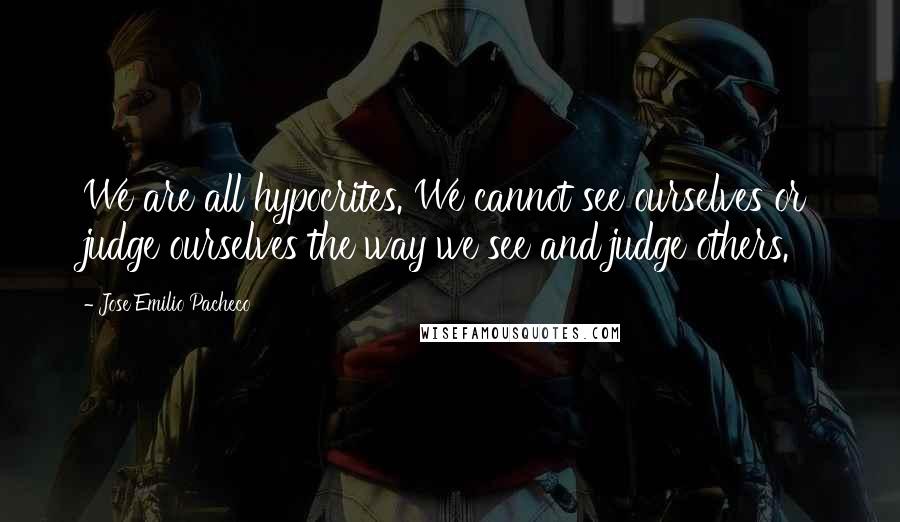 Jose Emilio Pacheco Quotes: We are all hypocrites. We cannot see ourselves or judge ourselves the way we see and judge others.