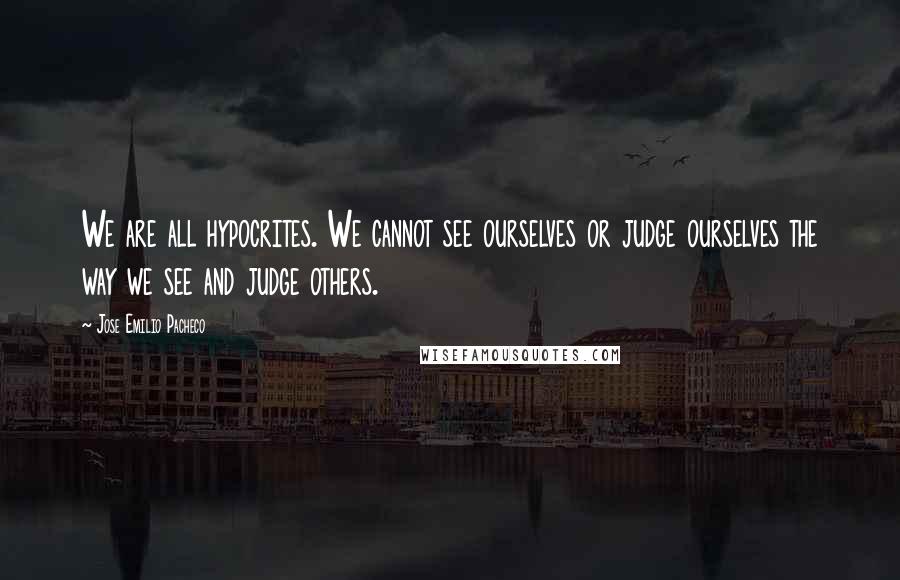 Jose Emilio Pacheco Quotes: We are all hypocrites. We cannot see ourselves or judge ourselves the way we see and judge others.